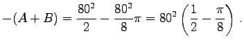 $\displaystyle -(A+B)=
\frac{80^2}{2}-\frac{80^2}{8}\pi=
80^2\left(\frac 1 2 -\frac{\pi}{8}\right) .
$